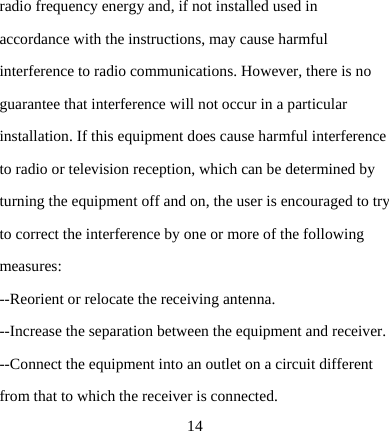  14radio frequency energy and, if not installed used in accordance with the instructions, may cause harmful interference to radio communications. However, there is no guarantee that interference will not occur in a particular installation. If this equipment does cause harmful interference to radio or television reception, which can be determined by turning the equipment off and on, the user is encouraged to try to correct the interference by one or more of the following measures: --Reorient or relocate the receiving antenna. --Increase the separation between the equipment and receiver. --Connect the equipment into an outlet on a circuit different from that to which the receiver is connected. 