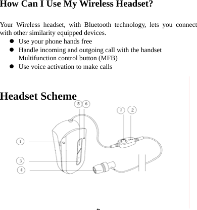  2 How Can I Use My Wireless Headset?     Your Wireless headset, with Bluetooth technology, lets you connect with other similarity equipped devices. z Use your phone hands free z Handle incoming and outgoing call with the handset Multifunction control button (MFB) z Use voice activation to make calls   Headset Scheme       