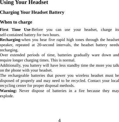  4 Using Your Headset Charging Your Headset Battery When to charge First Time Use-Before you can use your headset, charge its self-contained battery for two hours.   Recharging-when you hear five rapid high tones through the headset speaker, repeated at 20-second intervals, the headset battery needs recharging. Over extended periods of time, batteries gradually ware down and require longer charging times. This is normal.   Additionally, you battery will have less standby time the more you talk on the phone with your headset.   The rechargeable batteries that power you wireless headset must be disposed of properly and may need to be recycled. Contact your local recycling center for proper disposal methods.   Warning: Never dispose of batteries in a fire because they may explode.     