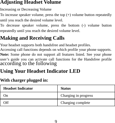  9Adjusting Headset Volume Increasing or Decreasing Volume To increase speaker volume, press the top (+) volume button repeatedly until you reach the desired volume level. To decrease speaker volume, press the bottom (-) volume button repeatedly until you reach the desired volume level. Making and Receiving Calls Your headset supports both handsfree and headset profiles. Accessing call functions depends on which profile your phone supports. Note: Some phone do not support all features listed. See your phone user’s guide you can activate call functions for the Handsfree profile according to the following   Using Your Headset Indicator LED With charger plugged in: Headset Indicator  Status On  Charging in progress Off Charging complete  