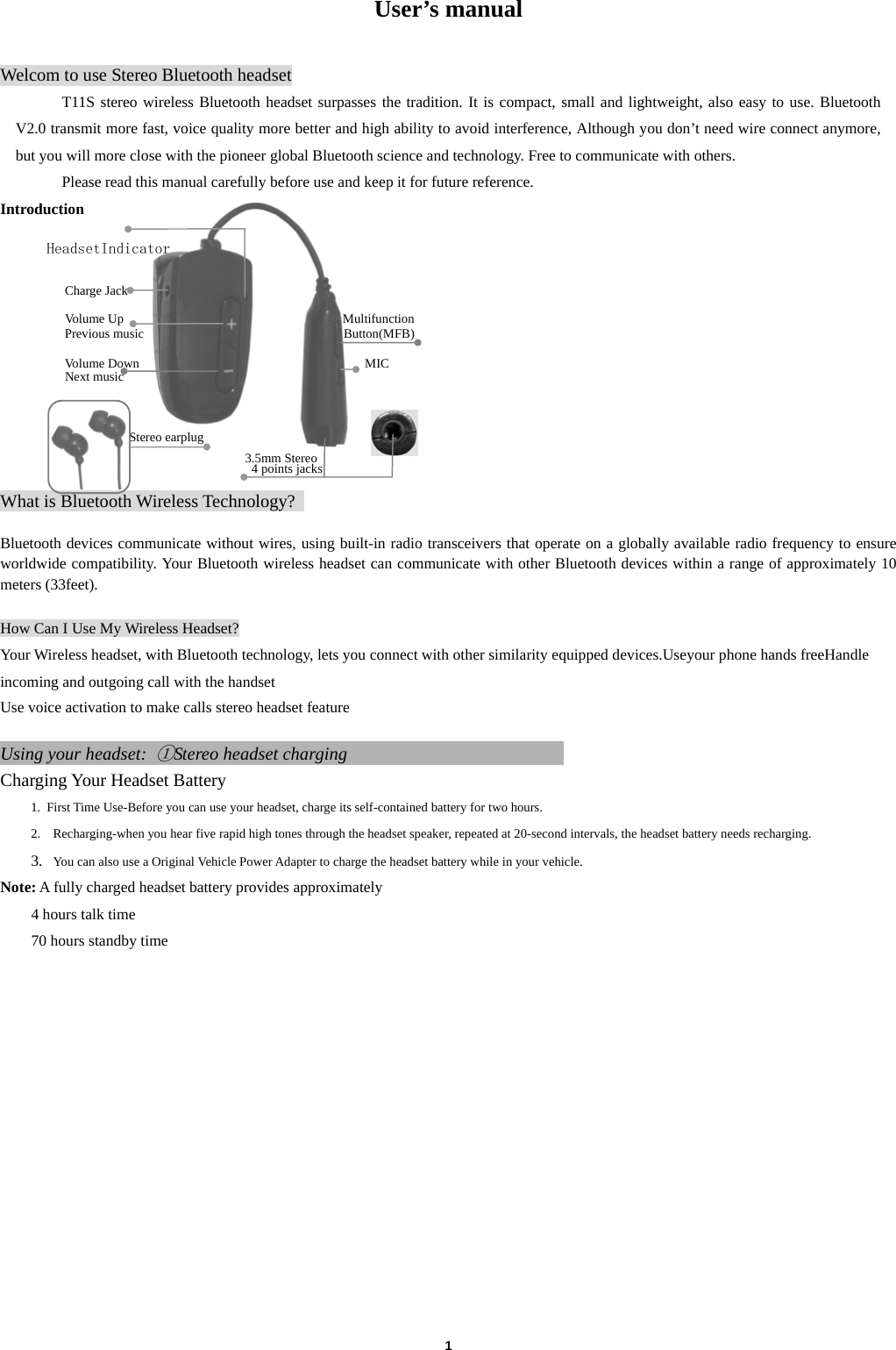  1  User&rsquo;s manual  Welcom to use Stereo Bluetooth headset T11S stereo wireless Bluetooth headset surpasses the tradition. It is compact, small and lightweight, also easy to use. Bluetooth V2.0 transmit more fast, voice quality more better and high ability to avoid interference, Although you don&rsquo;t need wire connect anymore, but you will more close with the pioneer global Bluetooth science and technology. Free to communicate with others.   Please read this manual carefully before use and keep it for future reference. Introduction                                                                    HeadsetIndicator                                                                                                       Charge Jack                                               Volume Up                                  Multifunction         Previous music                               Button(MFB)        Volume Down                                   MIC           Next music                             Stereo earplug                                      3.5mm Stereo   4 points jacks  What is Bluetooth Wireless Technology?    Bluetooth devices communicate without wires, using built-in radio transceivers that operate on a globally available radio frequency to ensure worldwide compatibility. Your Bluetooth wireless headset can communicate with other Bluetooth devices within a range of approximately 10 meters (33feet).  How Can I Use My Wireless Headset? Your Wireless headset, with Bluetooth technology, lets you connect with other similarity equipped devices.Useyour phone hands freeHandle incoming and outgoing call with the handset Use voice activation to make calls stereo headset feature  Using your headset: ①Stereo headset charging                         Charging Your Headset Battery 1. First Time Use-Before you can use your headset, charge its self-contained battery for two hours.   2.   Recharging-when you hear five rapid high tones through the headset speaker, repeated at 20-second intervals, the headset battery needs recharging. 3.   You can also use a Original Vehicle Power Adapter to charge the headset battery while in your vehicle. Note: A fully charged headset battery provides approximately 4 hours talk time 70 hours standby time               