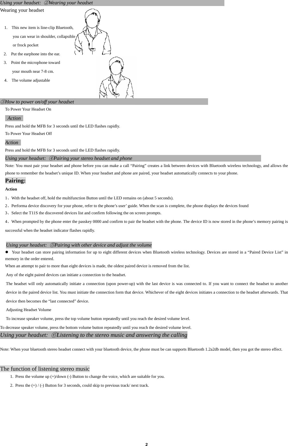  2Using your headset: ②Wearing your headset                                                     Wearing your headset    1.    This new item is line-clip Bluetooth,   you can wear in shoulder, collapsible   or frock pocket 2.    Put the earphone into the ear. 3.    Point the microphone toward   your mouth near 7-8 cm. 4.    The volume adjustable     ③How to power on/off your headset                                                      To Power Your Headset On  Action  Press and hold the MFB for 3 seconds until the LED flashes rapidly. To Power Your Headset Off Action  Press and hold the MFB for 3 seconds until the LED flashes rapidly. Using your headset: ④Pairing your stereo headset and phone                                                    Note: You must pair your headset and phone before you can make a call &ldquo;Pairing&rdquo; creates a link between devices with Bluetooth wireless technology, and allows the phone to remember the headset&rsquo;s unique ID. When your headset and phone are paired, your headset automatically connects to your phone. Pairing: Action  1、With the headset off, hold the multifunction Button until the LED remains on (about 5 seconds).   2、Performa device discovery for your phone, refer to the phone&rsquo;s user&rsquo; guide. When the scan is complete, the phone displays the devices found 3、Select the T11S the discovered devices list and confirm following the on screen prompts.   4、When prompted by the phone enter the passkey 0000 and confirm to pair the headset with the phone. The device ID is now stored in the phone&rsquo;s memory pairing is successful when the headset indicator flashes rapidly.  Using your headset: ⑤Pairing with other device and adjust the volume z Your headset can store pairing information for up to eight different devices when Bluetooth wireless technology. Devices are stored in a &ldquo;Paired Device List&rdquo; in memory in the order entered. When an attempt to pair to more than eight devices is made, the oldest paired device is removed from the list. Any of the eight paired devices can initiate a connection to the headset. The headset will only automatically initiate a connection (upon power-up) with the last device is was connected to. If you want to connect the headset to another device in the paired device list. You must initiate the connection form that device. Whichever of the eight devices initiates a connection to the headset afterwards. That device then becomes the &ldquo;last connected&rdquo; device. Adjusting Headset Volume To increase speaker volume, press the top volume button repeatedly until you reach the desired volume level. To decrease speaker volume, press the bottom volume button repeatedly until you reach the desired volume level. Using your headset: ⑥Listening to the stereo music and answering the calling  Note: When your bluetooth stereo headset connect with your bluetooth device, the phone must be can supports Bluetooth 1.2a2db model, then you got the stereo effect.   The function of listening stereo music 1. Press the volume up (+)/down (-) Button to change the voice, which are suitable for you. 2. Press the (+) / (-) Button for 3 seconds, could skip to previous track/ next track.       