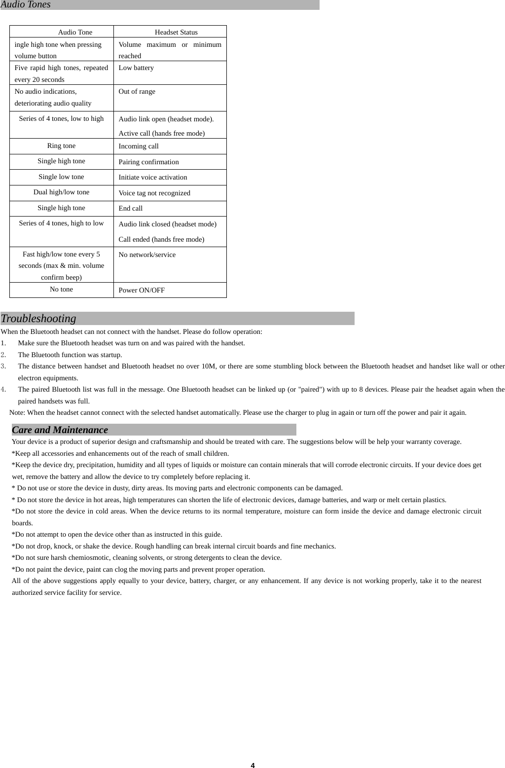 4Audio Tones                                                       Audio Tone Headset Status ingle high tone when pressing volume button Volume maximum or minimum reached Five rapid high tones, repeated every 20 seconds Low battery No audio indications, deteriorating audio quality Out of range Series of 4 tones, low to high  Audio link open (headset mode).   Active call (hands free mode) Ring tone  Incoming call Single high tone  Pairing confirmation Single low tone  Initiate voice activation Dual high/low tone  Voice tag not recognized Single high tone  End call Series of 4 tones, high to low  Audio link closed (headset mode) Call ended (hands free mode) Fast high/low tone every 5 seconds (max &amp; min. volume confirm beep) No network/service No tone  Power ON/OFF  Troubleshooting                                                 When the Bluetooth headset can not connect with the handset. Please do follow operation: 1. Make sure the Bluetooth headset was turn on and was paired with the handset.   2. The Bluetooth function was startup. 3. The distance between handset and Bluetooth headset no over 10M, or there are some stumbling block between the Bluetooth headset and handset like wall or other electron equipments. 4. The paired Bluetooth list was full in the message. One Bluetooth headset can be linked up (or "paired") with up to 8 devices. Please pair the headset again when the paired handsets was full. Note: When the headset cannot connect with the selected handset automatically. Please use the charger to plug in again or turn off the power and pair it again.   Care and Maintenance                                      Your device is a product of superior design and craftsmanship and should be treated with care. The suggestions below will be help your warranty coverage.   *Keep all accessories and enhancements out of the reach of small children. *Keep the device dry, precipitation, humidity and all types of liquids or moisture can contain minerals that will corrode electronic circuits. If your device does get wet, remove the battery and allow the device to try completely before replacing it. * Do not use or store the device in dusty, dirty areas. Its moving parts and electronic components can be damaged. * Do not store the device in hot areas, high temperatures can shorten the life of electronic devices, damage batteries, and warp or melt certain plastics.   *Do not store the device in cold areas. When the device returns to its normal temperature, moisture can form inside the device and damage electronic circuit boards. *Do not attempt to open the device other than as instructed in this guide.   *Do not drop, knock, or shake the device. Rough handling can break internal circuit boards and fine mechanics. *Do not sure harsh chemiosmotic, cleaning solvents, or strong detergents to clean the device.   *Do not paint the device, paint can clog the moving parts and prevent proper operation.   All of the above suggestions apply equally to your device, battery, charger, or any enhancement. If any device is not working properly, take it to the nearest authorized service facility for service.               