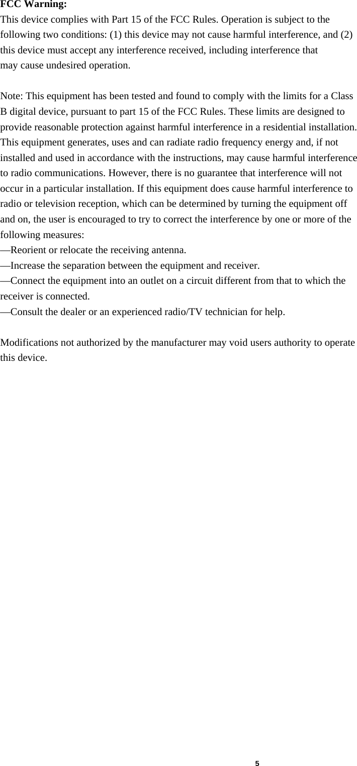  5 FCC Warning: This device complies with Part 15 of the FCC Rules. Operation is subject to the following two conditions: (1) this device may not cause harmful interference, and (2) this device must accept any interference received, including interference that may cause undesired operation.  Note: This equipment has been tested and found to comply with the limits for a Class B digital device, pursuant to part 15 of the FCC Rules. These limits are designed to provide reasonable protection against harmful interference in a residential installation. This equipment generates, uses and can radiate radio frequency energy and, if not installed and used in accordance with the instructions, may cause harmful interference to radio communications. However, there is no guarantee that interference will not occur in a particular installation. If this equipment does cause harmful interference to radio or television reception, which can be determined by turning the equipment off and on, the user is encouraged to try to correct the interference by one or more of the following measures: &mdash;Reorient or relocate the receiving antenna. &mdash;Increase the separation between the equipment and receiver. &mdash;Connect the equipment into an outlet on a circuit different from that to which the receiver is connected. &mdash;Consult the dealer or an experienced radio/TV technician for help.  Modifications not authorized by the manufacturer may void users authority to operate this device.  