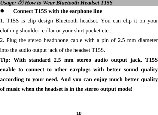  10Usage: ② How to Wear Bluetooth Headset T15S                      z Connect T15S with the earphone line 1. T15S is clip design Bluetooth headset. You can clip it on your clothing shoulder, collar or your shirt pocket etc..   2. Plug the stereo headphone cable with a pin of 2.5 mm diameter into the audio output jack of the headset T15S. Tip: With standard 2.5 mm stereo audio output jack, T15S enable to connect to other earplugs with better sound quality according to your need. And you can enjoy much better quality of music when the headset is in the stereo output mode!     