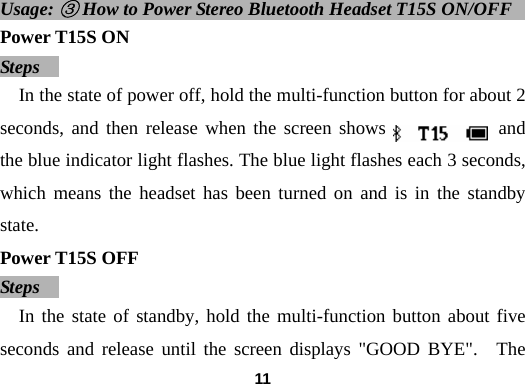  11Usage: ③ How to Power Stereo Bluetooth Headset T15S ON/OFF             Power T15S ON Steps   In the state of power off, hold the multi-function button for about 2 seconds, and then release when the screen shows            and the blue indicator light flashes. The blue light flashes each 3 seconds, which means the headset has been turned on and is in the standby state.  Power T15S OFF Steps   In the state of standby, hold the multi-function button about five seconds and release until the screen displays "GOOD BYE".  The 