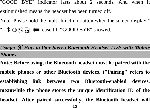  12"GOOD BYE" indicator lasts about 2 seconds. And when it extinguished means the headset has been turned off.   Note: Please hold the multi-function button when the screen display "      ",      and rel   ease till &ldquo;GOOD BYE" showed.    Usage: ④ How to Pair Stereo Bluetooth Headset T15S with Mobile Phones                                                   Note: Before using, the Bluetooth headset must be paired with the mobile phones or other Bluetooth devices. ("Pairing" refers to establishing link between two Bluetooth-enabled devices, meanwhile the phone stores the unique identification ID of the headset. After paired successfully, the Bluetooth headset will 