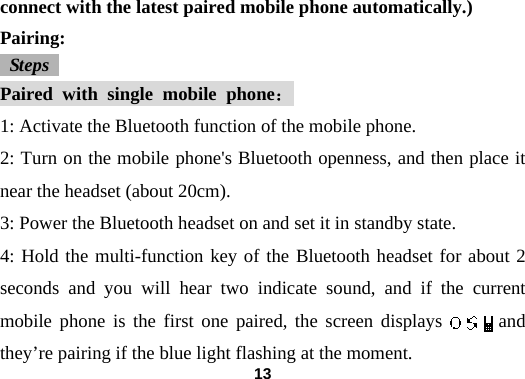  13connect with the latest paired mobile phone automatically.) Pairing:  Steps  Paired with single mobile phone： 1: Activate the Bluetooth function of the mobile phone.   2: Turn on the mobile phone's Bluetooth openness, and then place it near the headset (about 20cm).   3: Power the Bluetooth headset on and set it in standby state.   4: Hold the multi-function key of the Bluetooth headset for about 2 seconds and you will hear two indicate sound, and if the current mobile phone is the first one paired, the screen displays      and they&rsquo;re pairing if the blue light flashing at the moment. 