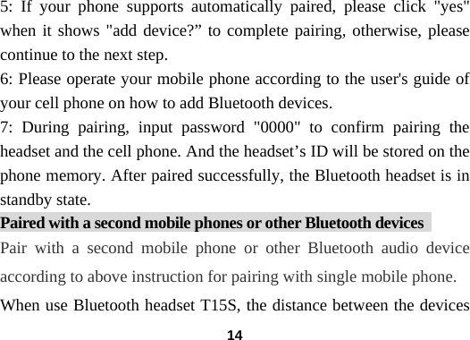  145: If your phone supports automatically paired, please click "yes" when it shows "add device?&rdquo; to complete pairing, otherwise, please continue to the next step.   6: Please operate your mobile phone according to the user's guide of your cell phone on how to add Bluetooth devices.   7: During pairing, input password "0000" to confirm pairing the headset and the cell phone. And the headset&rsquo;s ID will be stored on the phone memory. After paired successfully, the Bluetooth headset is in standby state. Paired with a second mobile phones or other Bluetooth devices   Pair with a second mobile phone or other Bluetooth audio device according to above instruction for pairing with single mobile phone. When use Bluetooth headset T15S, the distance between the devices 