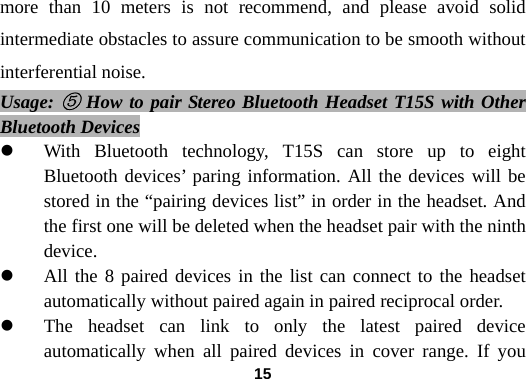  15more than 10 meters is not recommend, and please avoid solid intermediate obstacles to assure communication to be smooth without interferential noise. Usage: ⑤ How to pair Stereo Bluetooth Headset T15S with Other Bluetooth Devices z With Bluetooth technology, T15S can store up to eight Bluetooth devices&rsquo; paring information. All the devices will be stored in the &ldquo;pairing devices list&rdquo; in order in the headset. And the first one will be deleted when the headset pair with the ninth device.   z All the 8 paired devices in the list can connect to the headset automatically without paired again in paired reciprocal order. z The headset can link to only the latest paired device automatically when all paired devices in cover range. If you 