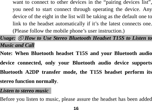  16want to connect to other devices in the &ldquo;pairing devices list&rdquo;, you need to start connect through operating the device. Any device of the eight in the list will be taking as the default one to link to the headset automatically if it&rsquo;s the latest connects one. (Please follow the mobile phone&rsquo;s user instruction.) Usage: ⑥ How to Use Stereo Bluetooth Headset T15S to Listen to Music and Call Note: When Bluetooth headset T15S and your Bluetooth audio device connected, only your Bluetooth audio device supports Bluetooth A2DP transfer mode, the T15S headset perform its stereo function normally. Listen to stereo music   Before you listen to music, please assure the headset has been added 