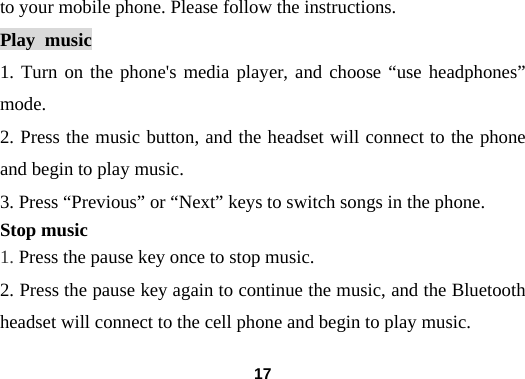  17to your mobile phone. Please follow the instructions.  Play music 1. Turn on the phone's media player, and choose &ldquo;use headphones&rdquo; mode.  2. Press the music button, and the headset will connect to the phone and begin to play music.   3. Press &ldquo;Previous&rdquo; or &ldquo;Next&rdquo; keys to switch songs in the phone. Stop music 1. Press the pause key once to stop music.   2. Press the pause key again to continue the music, and the Bluetooth headset will connect to the cell phone and begin to play music.  