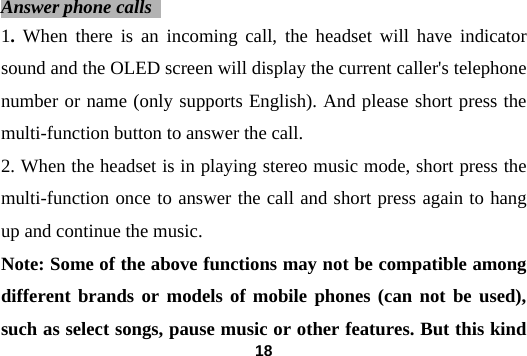  18 Answer phone calls   1. When there is an incoming call, the headset will have indicator sound and the OLED screen will display the current caller's telephone number or name (only supports English). And please short press the multi-function button to answer the call.   2. When the headset is in playing stereo music mode, short press the multi-function once to answer the call and short press again to hang up and continue the music. Note: Some of the above functions may not be compatible among different brands or models of mobile phones (can not be used), such as select songs, pause music or other features. But this kind 