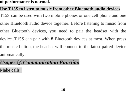  19of performance is normal. Use T15S to listen to music from other Bluetooth audio devices T15S can be used with two mobile phones or one cell phone and one other Bluetooth audio device together. Before listening to music from other Bluetooth devices, you need to pair the headset with the device .T15S can pair with 8 Bluetooth devices at most. When press the music button, the headset will connect to the latest paired device automatically. Usage: ⑦ Communication Function Make calls                                