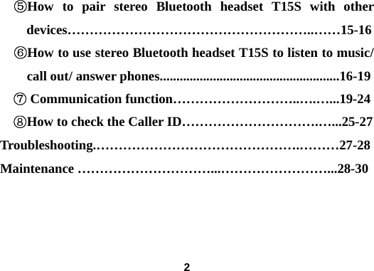  2⑤How to pair stereo Bluetooth headset T15S with other devices&hellip;&hellip;&hellip;&hellip;&hellip;&hellip;&hellip;&hellip;&hellip;&hellip;&hellip;&hellip;&hellip;&hellip;&hellip;&hellip;&hellip;&hellip;..&hellip;&hellip;15-16 ⑥How to use stereo Bluetooth headset T15S to listen to music/ call out/ answer phones......................................................16-19 ⑦ Communication function&hellip;&hellip;&hellip;&hellip;&hellip;&hellip;&hellip;&hellip;&hellip;..&hellip;.&hellip;...19-24 ⑧How to check the Caller ID&hellip;&hellip;&hellip;&hellip;&hellip;&hellip;&hellip;&hellip;&hellip;&hellip;.&hellip;...25-27 Troubleshooting.&hellip;&hellip;&hellip;&hellip;&hellip;&hellip;&hellip;&hellip;&hellip;&hellip;&hellip;&hellip;&hellip;&hellip;&hellip;.&hellip;&hellip;&hellip;27-28 Maintenance &hellip;&hellip;&hellip;&hellip;&hellip;&hellip;&hellip;&hellip;&hellip;&hellip;...&hellip;&hellip;&hellip;&hellip;&hellip;&hellip;&hellip;&hellip;...28-30    