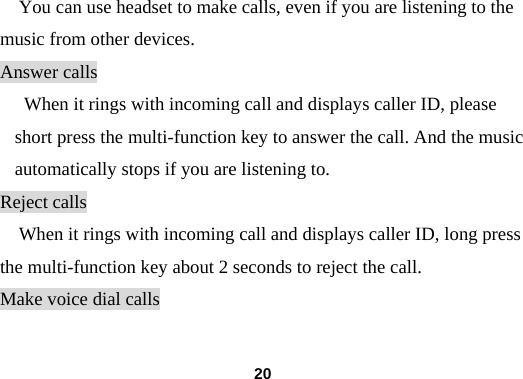  20You can use headset to make calls, even if you are listening to the music from other devices. Answer calls When it rings with incoming call and displays caller ID, please short press the multi-function key to answer the call. And the music automatically stops if you are listening to. Reject calls When it rings with incoming call and displays caller ID, long press the multi-function key about 2 seconds to reject the call. Make voice dial calls 