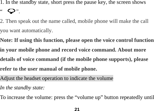  211. In the standby state, short press the pause key, the screen shows &ldquo;     &rdquo;. 2. Then speak out the name called, mobile phone will make the call you want automatically. Note: If using this function, please open the voice control function in your mobile phone and record voice command. About more details of voice command (if the mobile phone supports), please refer to the user manual of mobile phone. Adjust the headset operation to indicate the volume In the standby state: To increase the volume: press the &ldquo;volume up&rdquo; button repeatedly until 