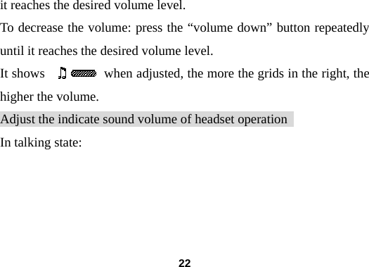  22it reaches the desired volume level. To decrease the volume: press the &ldquo;volume down&rdquo; button repeatedly until it reaches the desired volume level. It shows         when adjusted, the more the grids in the right, the higher the volume. Adjust the indicate sound volume of headset operation   In talking state: 