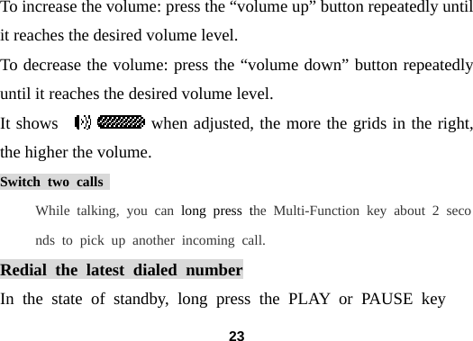  23To increase the volume: press the &ldquo;volume up&rdquo; button repeatedly until it reaches the desired volume level. To decrease the volume: press the &ldquo;volume down&rdquo; button repeatedly until it reaches the desired volume level. It shows           when adjusted, the more the grids in the right, the higher the volume. Switch two calls  While talking, you can long press the Multi-Function key about 2 seconds to pick up another incoming call.  Redial the latest dialed number In the state of standby, long press the PLAY or PAUSE key  