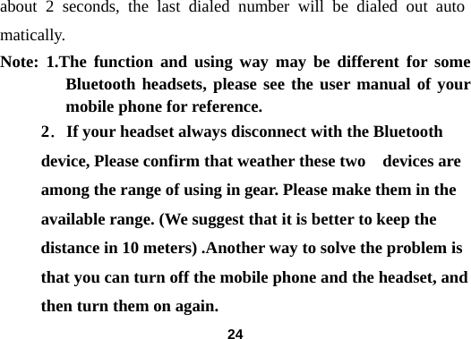  24about 2 seconds, the last dialed number will be dialed out automatically.  Note: 1.The function and using way may be different for some Bluetooth headsets, please see the user manual of your mobile phone for reference.   2．If your headset always disconnect with the Bluetooth device, Please confirm that weather these two    devices are among the range of using in gear. Please make them in the available range. (We suggest that it is better to keep the distance in 10 meters) .Another way to solve the problem is that you can turn off the mobile phone and the headset, and then turn them on again.  
