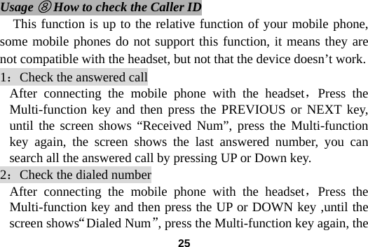  25 Usage ⑧ How to check the Caller ID This function is up to the relative function of your mobile phone, some mobile phones do not support this function, it means they are not compatible with the headset, but not that the device doesn&rsquo;t work. 1：Check the answered call After connecting the mobile phone with the headset，Press the Multi-function key and then press the PREVIOUS or NEXT key, until the screen shows &ldquo;Received Num&rdquo;, press the Multi-function key again, the screen shows the last answered number, you can search all the answered call by pressing UP or Down key.   2：Check the dialed number After connecting the mobile phone with the headset，Press the Multi-function key and then press the UP or DOWN key ,until the screen shows&ldquo;Dialed Num&rdquo;, press the Multi-function key again, the 