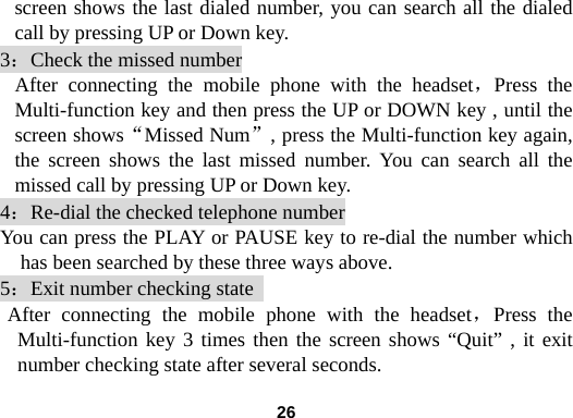  26screen shows the last dialed number, you can search all the dialed call by pressing UP or Down key.   3：Check the missed number After connecting the mobile phone with the headset，Press the Multi-function key and then press the UP or DOWN key , until the screen shows&ldquo;Missed Num&rdquo;, press the Multi-function key again, the screen shows the last missed number. You can search all the missed call by pressing UP or Down key.   4：Re-dial the checked telephone number You can press the PLAY or PAUSE key to re-dial the number which has been searched by these three ways above. 5：Exit number checking state   After connecting the mobile phone with the headset，Press the Multi-function key 3 times then the screen shows &ldquo;Quit&rdquo; , it exit number checking state after several seconds.   