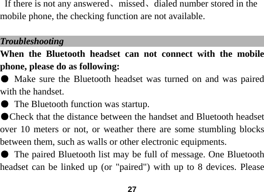  27If there is not any answered、missed、dialed number stored in the mobile phone, the checking function are not available.    Troubleshooting                                               When the Bluetooth headset can not connect with the mobile phone, please do as following: ● Make sure the Bluetooth headset was turned on and was paired with the handset.   ● The Bluetooth function was startup. ●Check that the distance between the handset and Bluetooth headset over 10 meters or not, or weather there are some stumbling blocks between them, such as walls or other electronic equipments. ● The paired Bluetooth list may be full of message. One Bluetooth headset can be linked up (or "paired") with up to 8 devices. Please 