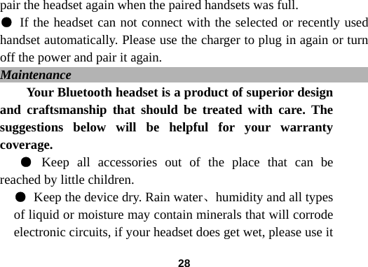  28pair the headset again when the paired handsets was full. ● If the headset can not connect with the selected or recently used handset automatically. Please use the charger to plug in again or turn off the power and pair it again.   Maintenance                                                  Your Bluetooth headset is a product of superior design and craftsmanship that should be treated with care. The suggestions below will be helpful for your warranty coverage.  ● Keep all accessories out of the place that can be reached by little children. ● Keep the device dry. Rain water、humidity and all types of liquid or moisture may contain minerals that will corrode electronic circuits, if your headset does get wet, please use it 