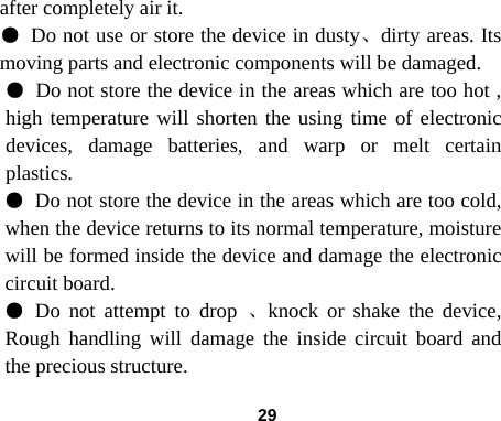  29after completely air it. ● Do not use or store the device in dusty、dirty areas. Its moving parts and electronic components will be damaged. ● Do not store the device in the areas which are too hot , high temperature will shorten the using time of electronic devices, damage batteries, and warp or melt certain plastics.  ● Do not store the device in the areas which are too cold, when the device returns to its normal temperature, moisture will be formed inside the device and damage the electronic circuit board. ● Do not attempt to drop 、knock or shake the device, Rough handling will damage the inside circuit board and the precious structure. 