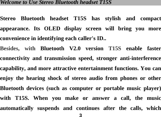  3Welcome to Use Stereo Bluetooth headset T15S                        Stereo Bluetooth headset T15S has stylish and compact appearance. Its OLED display screen will bring you more convenience in identifying each caller's ID.. Besides, with Bluetooth V2.0 version T15S  enable faster connectivity and transmission speed, stronger anti-interference capability, and more attractive entertainment functions. You can enjoy the hearing shock of stereo audio from phones or other Bluetooth devices (such as computer or portable music player) with T15S. When you make or answer a call, the music automatically suspends and continues after the calls, which 