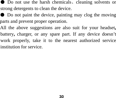  30● Do not use the harsh chemicals、cleaning solvents or strong detergents to clean the device.   ● Do not paint the device, painting may clog the moving parts and prevent proper operation.   All the above suggestions are also suit for your headset, battery,  charger, or any spare part. If any device doesn&rsquo;t work properly, take it to the nearest authorized service institution for service.       