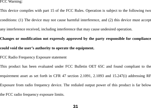  31FCC Warning: This device compiles with part 15 of the FCC Rules. Operation is subject to the following two conditions: (1) The device may not cause harmful interference, and (2) this device must accept any interference received, including interference that may cause undesired operation. Changes or modification not expressly approved by the party responsible for compliance could void the user&rsquo;s authority to operate the equipment. FCC Radio Frequency Exposure statement This product has been evaluated under FCC Bulletin OET 65C and found compliant to the requirement asset as set forth in CFR 47 section 2.1091, 2.1093 and 15.247(i) addressing RF Exposure from radio frequency device. The redialed output power of this product is far below the FCC radio frequency exposure limits. 