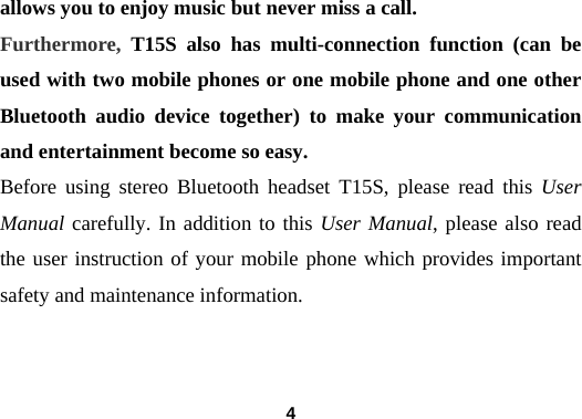  4allows you to enjoy music but never miss a call. Furthermore,  T15S also has multi-connection function (can be used with two mobile phones or one mobile phone and one other Bluetooth audio device together) to make your communication and entertainment become so easy. Before using stereo Bluetooth headset T15S, please read this User Manual carefully. In addition to this User Manual, please also read the user instruction of your mobile phone which provides important safety and maintenance information.    