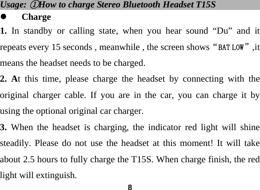  8Usage: ①How to charge Stereo Bluetooth Headset T15S               z Charge 1. In standby or calling state, when you hear sound &ldquo;Du&rdquo; and it repeats every 15 seconds , meanwhile , the screen shows&ldquo;BAT LOW&rdquo;,it means the headset needs to be charged. 2. At this time, please charge the headset by connecting with the original charger cable. If you are in the car, you can charge it by using the optional original car charger. 3. When the headset is charging, the indicator red light will shine steadily. Please do not use the headset at this moment! It will take about 2.5 hours to fully charge the T15S. When charge finish, the red light will extinguish. 