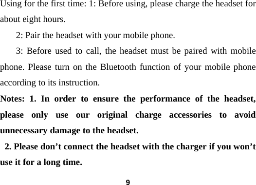  9Using for the first time: 1: Before using, please charge the headset for about eight hours.          2: Pair the headset with your mobile phone.         3: Before used to call, the headset must be paired with mobile phone. Please turn on the Bluetooth function of your mobile phone according to its instruction. Notes: 1. In order to ensure the performance of the headset, please only use our original charge accessories to avoid unnecessary damage to the headset.   2. Please don&rsquo;t connect the headset with the charger if you won&rsquo;t use it for a long time. 