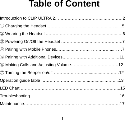  1Table of Content Introduction to CLIP ULTRA 2&hellip;&hellip;&hellip;&hellip;&hellip;&hellip;&hellip;&hellip;&hellip;&hellip;&hellip;...&hellip;&hellip;.&hellip;&hellip;2 ① Charging the Headset&hellip;&hellip;&hellip;&hellip;&hellip;&hellip;&hellip;&hellip;&hellip;...&hellip;. &hellip;. &hellip;..&hellip;.. ......5 ② Wearing the Headset .&hellip;&hellip;&hellip;&hellip;&hellip;&hellip;&hellip;&hellip;&hellip;&hellip;&hellip;&hellip;.&hellip;..&hellip;&hellip;...&hellip;.6 ③ Powering On/Off the Headset .&hellip;&hellip;&hellip;.&hellip;&hellip;...&hellip;..&hellip;&hellip;&hellip;&hellip;&hellip;.&hellip;.7 ④ Pairing with Mobile Phones.&hellip;&hellip;...&hellip;..&hellip;&hellip;&hellip;... &hellip;&hellip;&hellip;&hellip;...... &hellip;7 ⑤ Pairing with Additional Devices&hellip;&hellip;&hellip;&hellip;&hellip;&hellip;&hellip;&hellip;&hellip;&hellip;&hellip;&hellip;. &hellip;11 ⑥ Making Calls and Adjusting Volume&hellip;&hellip;&hellip;&hellip;&hellip;&hellip;&hellip;&hellip;&hellip;.&hellip;&hellip;12 ⑦ Turning the Beeper on/off &hellip;&hellip;&hellip;&hellip;&hellip;&hellip;&hellip;&hellip;.....&hellip;...&hellip;.&hellip;&hellip;&hellip;12 Operation guide table &hellip;&hellip;&hellip;&hellip;&hellip;&hellip;&hellip;&hellip;&hellip;.. &hellip;...&hellip;..&hellip;....&hellip;&hellip;....13 LED Chart &hellip;&hellip;&hellip;&hellip;&hellip;&hellip;&hellip;&hellip;&hellip;&hellip;&hellip;&hellip;&hellip;&hellip;&hellip;&hellip;&hellip;...&hellip;&hellip;.&hellip;&hellip;&hellip;..15 Troubleshooting.......&hellip;&hellip;&hellip;&hellip;&hellip;&hellip;&hellip;&hellip;&hellip;&hellip;&hellip;&hellip;..&hellip;&hellip;.&hellip;&hellip;..&hellip;&hellip;16 Maintenance&hellip;&hellip;&hellip;&hellip;&hellip;&hellip;&hellip;&hellip;&hellip;&hellip;&hellip;&hellip;.. &hellip;&hellip;...&hellip;....&hellip;&hellip;&hellip;&hellip;&hellip;17 