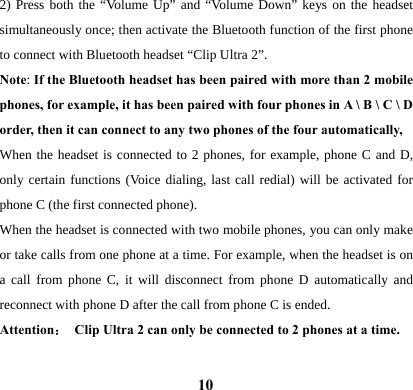  102) Press both the &ldquo;Volume Up&rdquo; and &ldquo;Volume Down&rdquo; keys on the headset simultaneously once; then activate the Bluetooth function of the first phone to connect with Bluetooth headset &ldquo;Clip Ultra 2&rdquo;.   Note: If the Bluetooth headset has been paired with more than 2 mobile phones, for example, it has been paired with four phones in A \ B \ C \ D order, then it can connect to any two phones of the four automatically,   When the headset is connected to 2 phones, for example, phone C and D, only certain functions (Voice dialing, last call redial) will be activated for phone C (the first connected phone).   When the headset is connected with two mobile phones, you can only make or take calls from one phone at a time. For example, when the headset is on a call from phone C, it will disconnect from phone D automatically and reconnect with phone D after the call from phone C is ended.     Attention： Clip Ultra 2 can only be connected to 2 phones at a time.  