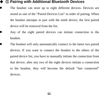  11◆ ⑤ Pairing with Additional Bluetooth Devices z The headset can store up to eight different devices. Devices are stored as one of the &ldquo;Paired Devices List&rdquo; in order of pairing. When the headset attempts to pair with the ninth device, the first paired device will be removed from the list. z Any of the eight paired devices can initiate connection to the headset. z The headset will only automatically connect to the latest two paired devices. If you want to connect the headset to the others of the paired device list, you have to manually initiate the connection from that device; after any two of the eight devices initiate a connection to the headset, they will become the default &ldquo;last connected&rdquo; devices.   