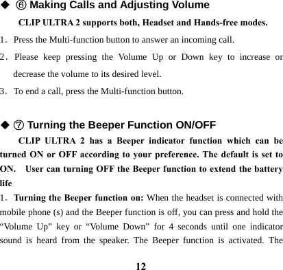  12◆ ⑥ Making Calls and Adjusting Volume CLIP ULTRA 2 supports both, Headset and Hands-free modes.   1．Press the Multi-function button to answer an incoming call. 2．Please keep pressing the Volume Up or Down key to increase or decrease the volume to its desired level.   3．To end a call, press the Multi-function button.    ◆ ⑦ Turning the Beeper Function ON/OFF   CLIP ULTRA 2 has a Beeper indicator function which can be turned ON or OFF according to your preference. The default is set to ON.    User can turning OFF the Beeper function to extend the battery life  1．Turning the Beeper function on: When the headset is connected with mobile phone (s) and the Beeper function is off, you can press and hold the &ldquo;Volume Up&rdquo; key or &ldquo;Volume Down&rdquo; for 4 seconds until one indicator sound is heard from the speaker. The Beeper function is activated. The 