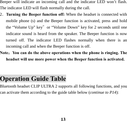  13Beeper will indicate an incoming call and the indicator LED won&rsquo;t flash. The indicator LED will flash normally during the call.   2．Turning the Beeper function off: When the headset is connected with mobile phone (s) and the Beeper function is activated, press and hold the &ldquo;Volume Up&rdquo; key＂or &ldquo;Volume Down&rdquo; key for 2 seconds until one indicator sound is heard from the speaker. The Beeper function is now turned off. The indicator LED flashes normally when there is an incoming call and when the Beeper function is off. Note：You can do the above operations when the phone is ringing. The headset will use more power when the Beeper function is activated.   Operation Guide Table Bluetooth headset CLIP ULTRA 2 supports all following functions, and you can activate them according to the guide table below (continue to P14):   