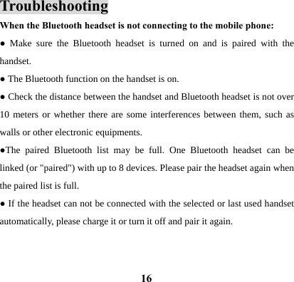  16Troubleshooting When the Bluetooth headset is not connecting to the mobile phone: ● Make sure the Bluetooth headset is turned on and is paired with the handset.  ● The Bluetooth function on the handset is on. ● Check the distance between the handset and Bluetooth headset is not over 10 meters or whether there are some interferences between them, such as walls or other electronic equipments. ●The paired Bluetooth list may be full. One Bluetooth headset can be linked (or "paired") with up to 8 devices. Please pair the headset again when the paired list is full. ● If the headset can not be connected with the selected or last used handset automatically, please charge it or turn it off and pair it again.     