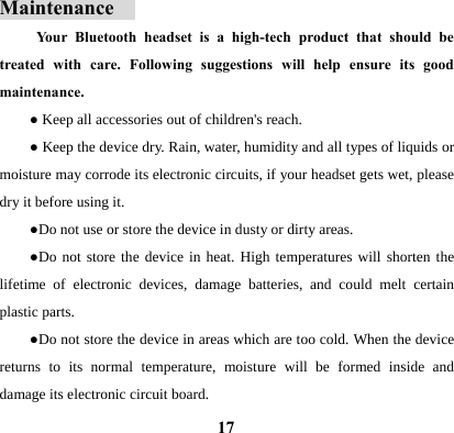  17Maintenance   Your Bluetooth headset is a high-tech product that should be treated with care. Following suggestions will help ensure its good maintenance.  ● Keep all accessories out of children's reach. ● Keep the device dry. Rain, water, humidity and all types of liquids or moisture may corrode its electronic circuits, if your headset gets wet, please dry it before using it. ●Do not use or store the device in dusty or dirty areas.   ●Do not store the device in heat. High temperatures will shorten the lifetime of electronic devices, damage batteries, and could melt certain plastic parts.   ●Do not store the device in areas which are too cold. When the device returns to its normal temperature, moisture will be formed inside and damage its electronic circuit board. 