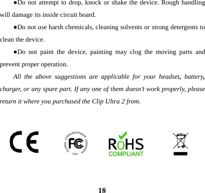  18●Do not attempt to drop, knock or shake the device. Rough handling will damage its inside circuit board. ●Do not use harsh chemicals, cleaning solvents or strong detergents to clean the device.   ●Do not paint the device, painting may clog the moving parts and prevent proper operation.   All the above suggestions are applicable for your headset,  battery, charger, or any spare part. If any one of them doesn&rsquo;t work properly, please return it where you purchased the Clip Ultra 2 from.        