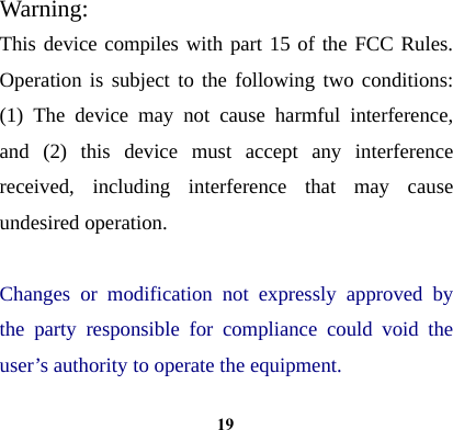  19Warning: This device compiles with part 15 of the FCC Rules. Operation is subject to the following two conditions: (1) The device may not cause harmful interference, and (2) this device must accept any interference received, including interference that may cause undesired operation.  Changes or modification not expressly approved by the party responsible for compliance could void the user&rsquo;s authority to operate the equipment. 