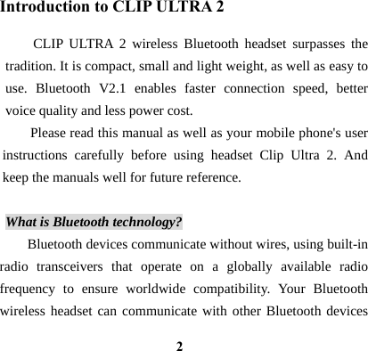  2Introduction to CLIP ULTRA 2 CLIP ULTRA 2 wireless Bluetooth headset surpasses the tradition. It is compact, small and light weight, as well as easy to use. Bluetooth V2.1 enables faster connection speed, better voice quality and less power cost.   Please read this manual as well as your mobile phone's user instructions carefully before using headset Clip Ultra 2. And keep the manuals well for future reference.  What is Bluetooth technology? Bluetooth devices communicate without wires, using built-in radio transceivers that operate on a globally available radio frequency to ensure worldwide compatibility. Your Bluetooth wireless headset can communicate with other Bluetooth devices 