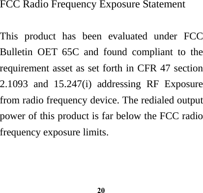  20FCC Radio Frequency Exposure Statement  This product has been evaluated under FCC Bulletin OET 65C and found compliant to the requirement asset as set forth in CFR 47 section 2.1093 and 15.247(i) addressing RF Exposure from radio frequency device. The redialed output power of this product is far below the FCC radio frequency exposure limits.  