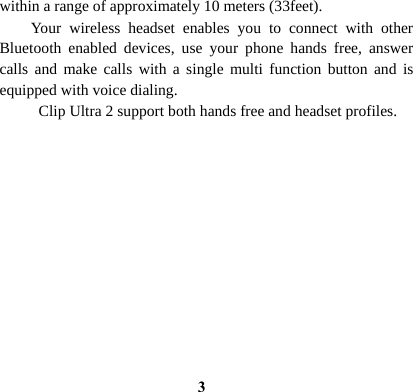  3within a range of approximately 10 meters (33feet).   Your wireless headset enables you to connect with other Bluetooth enabled devices, use your phone hands free, answer calls and make calls with a single multi function button and is equipped with voice dialing.   Clip Ultra 2 support both hands free and headset profiles.            