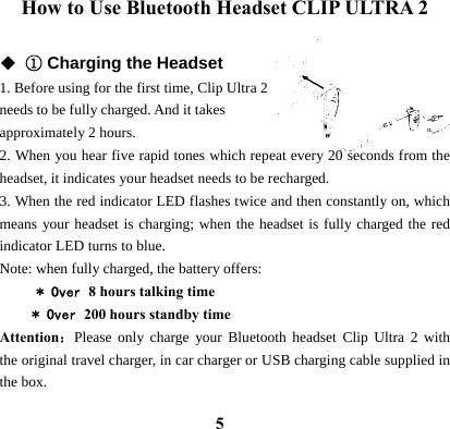  5How to Use Bluetooth Headset CLIP ULTRA 2  ◆ ① Charging the Headset 1. Before using for the first time, Clip Ultra 2 needs to be fully charged. And it takes   approximately 2 hours. 2. When you hear five rapid tones which repeat every 20 seconds from the headset, it indicates your headset needs to be recharged. 3. When the red indicator LED flashes twice and then constantly on, which means your headset is charging; when the headset is fully charged the red indicator LED turns to blue. Note: when fully charged, the battery offers:        * Over 8 hours talking time * Over 200 hours standby time Attention：Please only charge your Bluetooth headset Clip Ultra 2 with the original travel charger, in car charger or USB charging cable supplied in the box.  