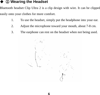  6◆ ② Wearing the Headset Bluetooth headset Clip Ultra 2 is a clip design with wire. It can be clipped easily onto your clothes for more comfort. 1. To use the headset, simply put the headphone into your ear. 2. Adjust the microphone toward your mouth, about 7-8 cm. 3. The earphone can rest on the headset when not being used.            