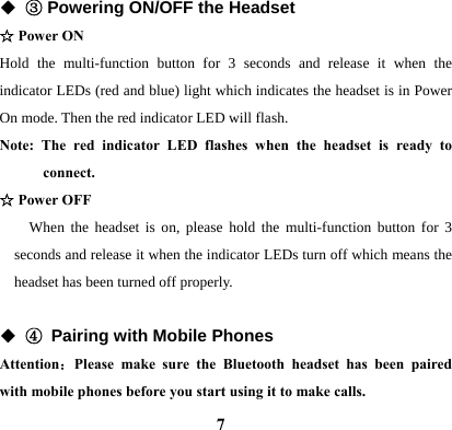  7◆ ③ Powering ON/OFF the Headset  Power ON☆ Hold the multi-function button for 3 seconds and release it when the indicator LEDs (red and blue) light which indicates the headset is in Power On mode. Then the red indicator LED will flash. Note: The red indicator LED flashes when the headset is ready to connect.   ☆Power OFF When the headset is on, please hold the multi-function button for 3 seconds and release it when the indicator LEDs turn off which means the headset has been turned off properly.    ◆ ④ Pairing with Mobile Phones Attention：Please make sure the Bluetooth headset has been paired with mobile phones before you start using it to make calls.   